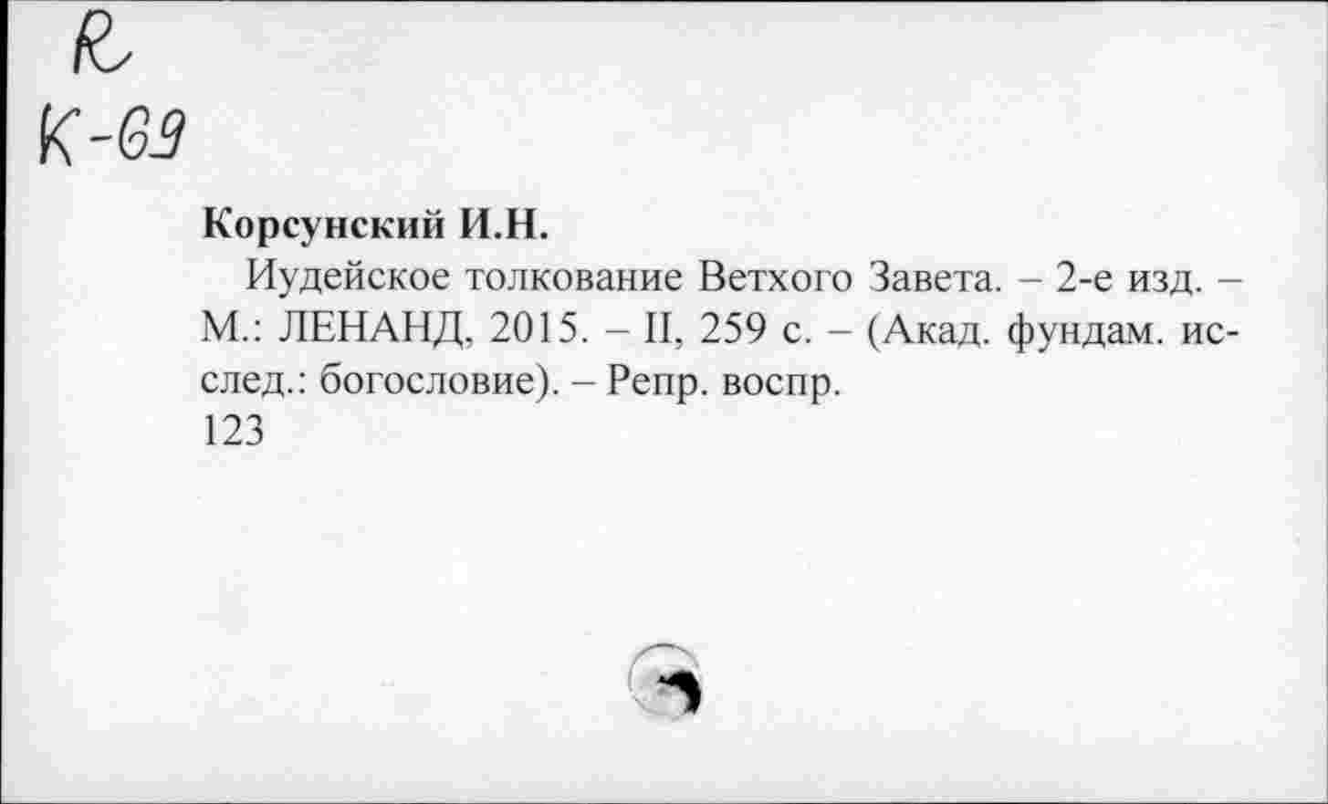 ﻿Корсунский И.Н.
Иудейское толкование Ветхого Завета. - 2-е изд. -М.: ЛЕНАНД, 2015. - II, 259 с. - (Акад, фундам. ис-след.: богословие). - Репр. воспр.
123